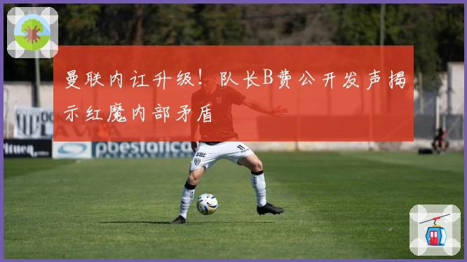 曼联内讧升级！队长B费公开发声揭示红魔内部矛盾