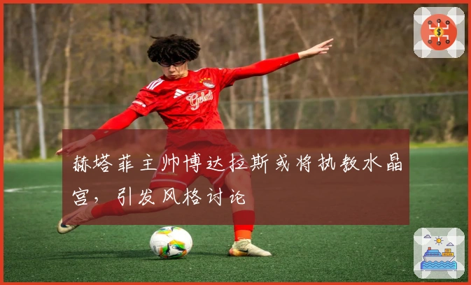 赫塔菲主帅博达拉斯或将执教水晶宫，引发风格讨论