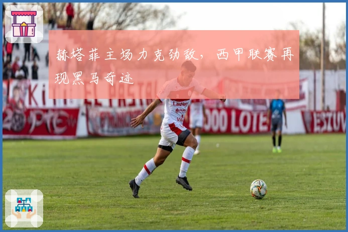 赫塔菲主场力克劲敌，西甲联赛再现黑马奇迹