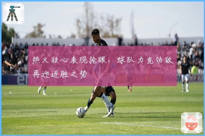热火核心表现抢眼，球队力克劲敌再迎连胜之势