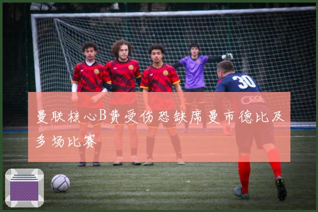 曼联核心B费受伤恐缺席曼市德比及多场比赛