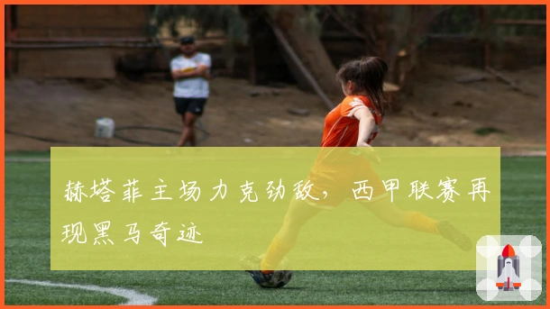 赫塔菲主场力克劲敌,西甲联赛再现黑马奇迹