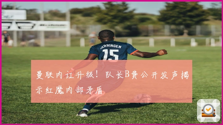 曼联内讧升级！队长B费公开发声揭示红魔内部矛盾