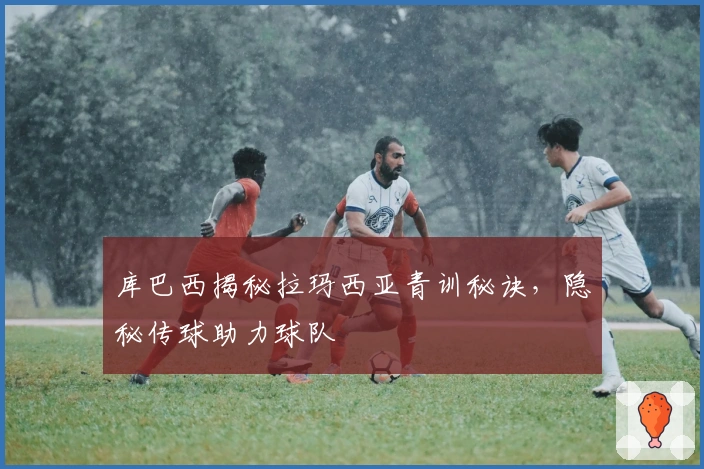 库巴西揭秘拉玛西亚青训秘诀，隐秘传球助力球队
